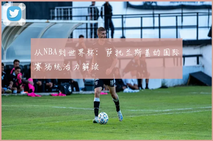 从NBA到世界杯：萨托兰斯基的国际赛场统治力解读