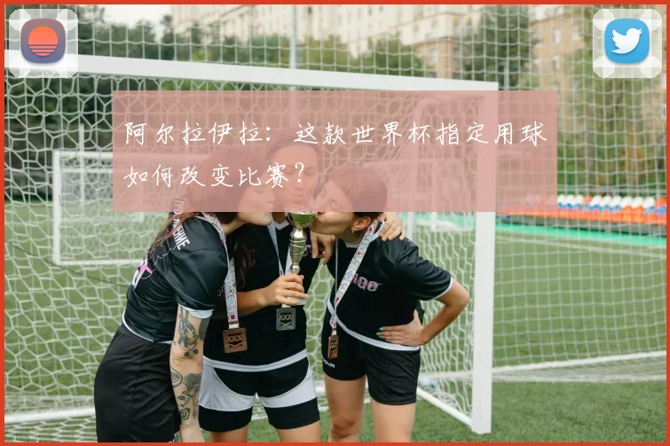 阿尔拉伊拉：这款世界杯指定用球如何改变比赛？
