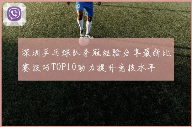深圳乒乓球队夺冠经验分享最新比赛技巧TOP10助力提升竞技水平