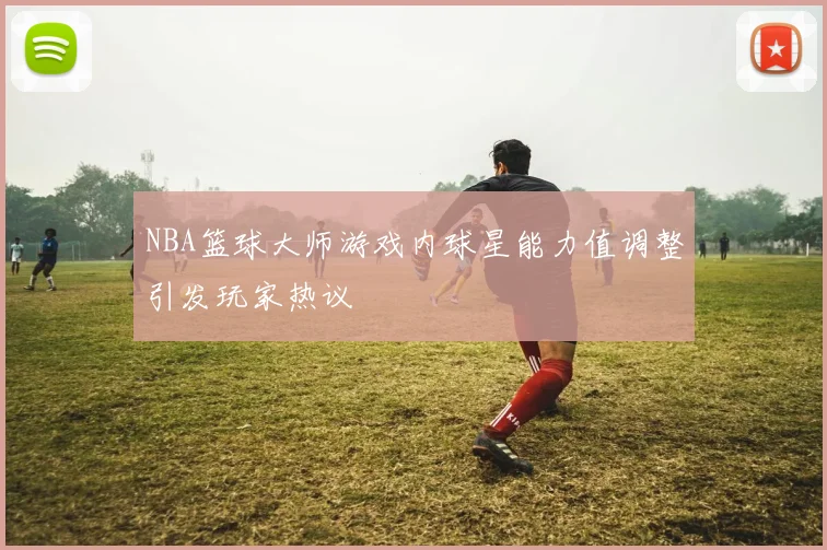 NBA篮球大师游戏内球星能力值调整引发玩家热议
